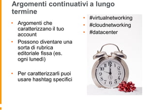 Argomenti continuativi a lungo
termine
• Argomenti che
caratterizzano il tuo
account
• Possono diventare una
sorta di rubrica
editoriale fissa (es.
ogni lunedì)
• Per caratterizzarli puoi
usare hashtag specifici
• #virtualnetworking
• #cloudnetworking
• #datacenter
 