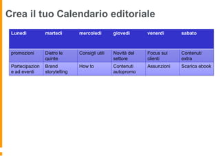 Crea il tuo Calendario editoriale
Lunedì martedì mercoledì giovedì venerdì sabato
promozioni Dietro le
quinte
Consigli utili Novità del
settore
Focus sui
clienti
Contenuti
extra
Partecipazion
e ad eventi
Brand
storytelling
How to Contenuti
autopromo
Assunzioni Scarica ebook
 