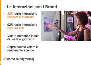 Le interazioni con i Brand
• 22% delle interazioni:
risposte e menzioni
• 92% delle interazioni:
click sui link
• Valore numerico ideale
di tweet al giorno: 4
• Sopra questo valore il
rendimento scende
[Ricerca BuddyMedia]
 