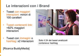 Le interazioni con i Brand
• Tweet con maggiori
interazioni: minori di
100 caratteri
• Tweet contenenti link:
+82% maggiori
interazioni
• Tweet con immagini o
hashtag: x2 interazioni
[Ricerca BuddyMedia]
Solo il 24 dei tweet analizzati
conteneva hashtag
 