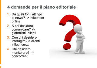 4 domande per il piano editoriale
1. Da quali fonti attingo
le news? -> influencer
online
2. A chi desidero
comunicare? ->
giornalisti, clienti
3. Con chi desidero
interagire? > clienti,
influencer,..
4. Chi desidero
monitorare? ->
concorrenti
 