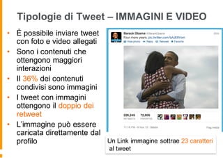 Tipologie di Tweet – IMMAGINI E VIDEO
• È possibile inviare tweet
con foto e video allegati
• Sono i contenuti che
ottengono maggiori
interazioni
• Il 36% dei contenuti
condivisi sono immagini
• I tweet con immagini
ottengono il doppio dei
retweet
• L’immagine può essere
caricata direttamente dal
profilo Un Link immagine sottrae 23 caratteri
al tweet
 