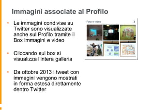 Immagini associate al Profilo
• Le immagini condivise su
Twitter sono visualizzate
anche sul Profilo tramite il
Box immagini e video
• Cliccando sul box si
visualizza l’intera galleria
• Da ottobre 2013 i tweet con
immagini vengono mostrati
in forma estesa direttamente
dentro Twitter
 
