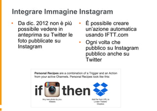 Integrare Immagine Instagram
• Da dic. 2012 non è più
possibile vedere in
anteprima su Twitter le
foto pubblicate su
Instagram
• È possibile creare
un’azione automatica
usando IFTT.com
• Ogni volta che
pubblico su Instagram
pubblico anche su
Twitter
 