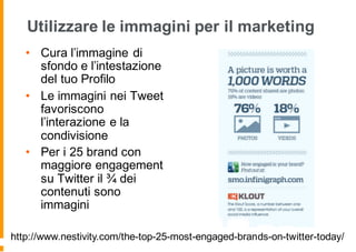 Utilizzare le immagini per il marketing
• Cura l’immagine di
sfondo e l’intestazione
del tuo Profilo
• Le immagini nei Tweet
favoriscono
l’interazione e la
condivisione
• Per i 25 brand con
maggiore engagement
su Twitter il ¾ dei
contenuti sono
immagini
http://www.nestivity.com/the-top-25-most-engaged-brands-on-twitter-today/
 
