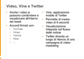 Video, Vine e Twitter
• Anche i video si
possono condividere e
visualizzare all’interno
dei tweet
• Accordi firmati con:
• YouTube
• Vimeo
• TwitVid
• Flickr
• …
• Vine, applicazione
mobile di Twitter
• Permette di creare
video di 6 secondi
• Visualizzazione
integrata nel flusso
delle notizie
• Twitter diventa un
luogo di rilancio di una
campagna di video-
marketing
 