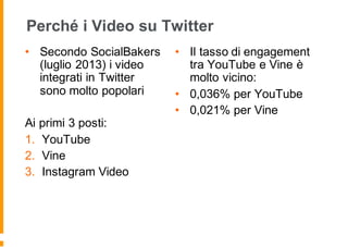 Perché i Video su Twitter
• Secondo SocialBakers
(luglio 2013) i video
integrati in Twitter
sono molto popolari
Ai primi 3 posti:
1. YouTube
2. Vine
3. Instagram Video
• Il tasso di engagement
tra YouTube e Vine è
molto vicino:
• 0,036% per YouTube
• 0,021% per Vine
 