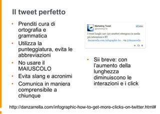 Il tweet perfetto
• Prenditi cura di
ortografia e
grammatica
• Utilizza la
punteggiatura, evita le
abbreviazioni
• No usare il
MAIUSCOLO
• Evita slang e acronimi
• Comunica in maniera
comprensibile a
chiunque
• Sii breve: con
l’aumento della
lunghezza
diminuiscono le
interazioni e i click
http://danzarrella.com/infographic-how-to-get-more-clicks-on-twitter.html#
 