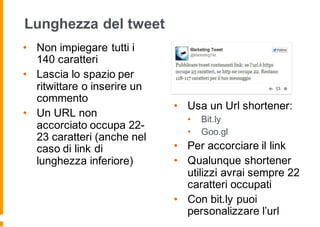 Lunghezza del tweet
• Non impiegare tutti i
140 caratteri
• Lascia lo spazio per
ritwittare o inserire un
commento
• Un URL non
accorciato occupa 22-
23 caratteri (anche nel
caso di link di
lunghezza inferiore)
• Usa un Url shortener:
• Bit.ly
• Goo.gl
• Per accorciare il link
• Qualunque shortener
utilizzi avrai sempre 22
caratteri occupati
• Con bit.ly puoi
personalizzare l’url
 