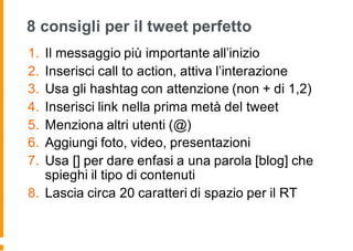 8 consigli per il tweet perfetto
1. Il messaggio più importante all’inizio
2. Inserisci call to action, attiva l’interazione
3. Usa gli hashtag con attenzione (non + di 1,2)
4. Inserisci link nella prima metà del tweet
5. Menziona altri utenti (@)
6. Aggiungi foto, video, presentazioni
7. Usa [] per dare enfasi a una parola [blog] che
spieghi il tipo di contenuti
8. Lascia circa 20 caratteri di spazio per il RT
 