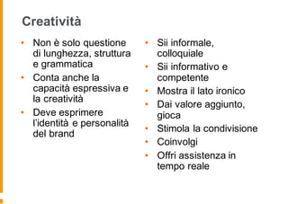 Creatività
• Non è solo questione
di lunghezza, struttura
e grammatica
• Conta anche la
capacità espressiva e
la creatività
• Deve esprimere
l’identità e personalità
del brand
• Sii informale,
colloquiale
• Sii informativo e
competente
• Mostra il lato ironico
• Dai valore aggiunto,
gioca
• Stimola la condivisione
• Coinvolgi
• Offri assistenza in
tempo reale
 