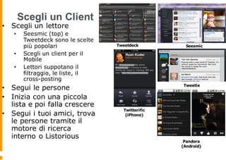 Scegli un Client
• Scegli un lettore
• Seesmic (top) e
Tweetdeck sono le scelte
più popolari
• Scegli un client per il
Mobile
• Lettori suppotano il
filtraggio, le liste, il
cross-posting
• Segui le persone
• Inizia con una piccola
lista e poi falla crescere
• Segui i tuoi amici, trova
le persone tramite il
motore di ricerca
interno o Listorious
Tweetdeck Seesmic
Tweetie
Twitterific
(iPhone)
Pandora
(Android)
 