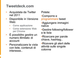 Tweetdeck.com
• Acquistata da Twitter
nel 2011
• Disponibile in Versione
Web:
• Come applicazione
• Come estensione Web
per Chrome
• È possibilre gestire un
numero illimitato di
account
• Personalizzare la vista
con liste, contenuti di
interesse..
Potete:
•Comporre e
programmare tweet
•Aggiungere immagini
native
•Gestire following/follower
e le liste
•Ricercare per parole
chiave, hashtag..
•Ricevere gli alert delle
attività sulle singole
colonne
 