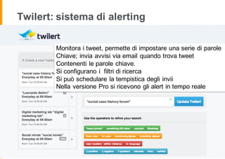 Twilert: sistema di alerting
Monitora i tweet, permette di impostare una serie di parole
Chiave; invia avvisi via email quando trova tweet
Contenenti le parole chiave.
Si configurano i filtri di ricerca
Si può schedulare la tempistica degli invii
Nella versione Pro si ricevono gli alert in tempo reale
 