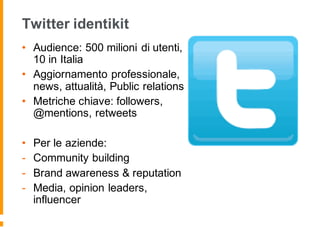 Twitter identikit
• Audience: 500 milioni di utenti,
10 in Italia
• Aggiornamento professionale,
news, attualità, Public relations
• Metriche chiave: followers,
@mentions, retweets
• Per le aziende:
- Community building
- Brand awareness & reputation
- Media, opinion leaders,
influencer
 