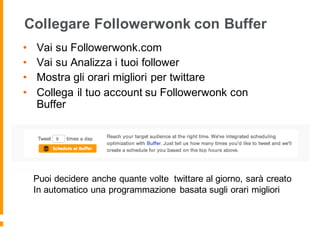 Collegare Followerwonk con Buffer
• Vai su Followerwonk.com
• Vai su Analizza i tuoi follower
• Mostra gli orari migliori per twittare
• Collega il tuo account su Followerwonk con
Buffer
Puoi decidere anche quante volte twittare al giorno, sarà creato
In automatico una programmazione basata sugli orari migliori
 