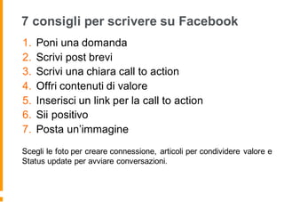 7 consigli per scrivere su Facebook
1. Poni una domanda
2. Scrivi post brevi
3. Scrivi una chiara call to action
4. Offri contenuti di valore
5. Inserisci un link per la call to action
6. Sii positivo
7. Posta un’immagine
Scegli le foto per creare connessione, articoli per condividere valore e
Status update per avviare conversazioni.
 
