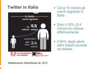 Twitter in Italia
Rielaborazione WeareSocial, dic. 2013
• Circa 10 milioni gli
utenti registrati in
Italia
• Solo il 35% (3,4
milioni) lo utilizza
effettivamente
• Il 64% degli utenti
attivi italiani accede
da Mobile
 