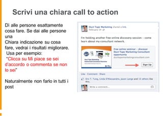 Scrivi una chiara call to action
Dì alle persone esattamente
cosa fare. Se dai alle persone
una
Chiara indicazione su cosa
fare, vedrai i risultati migliorare.
Usa per esempio:
“Clicca su Mi piace se sei
d’accordo o commenta se non
lo sei”
Naturalmente non farlo in tutti i
post
 