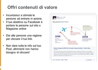 Offri contenuti di valore
• Incuriosisci e stimola le
persone ad entrare in azione.
• Il tuo obiettivo su Facebook è
portare le persone sul sito o
Magazine online
• Dai alle persone una ragione
per cliccare il tuo link.
• Non dare tutte le info sul tuo
Post, altrimenti non hanno
bisogno di cliccare!
 