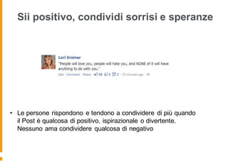 Sii positivo, condividi sorrisi e speranze
• Le persone rispondono e tendono a condividere di più quando
il Post è qualcosa di positivo, ispirazionale o divertente.
Nessuno ama condividere qualcosa di negativo
 