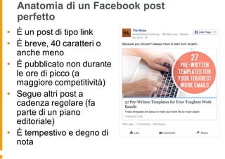 Anatomia di un Facebook post
perfetto
• È un post di tipo link
• È breve, 40 caratteri o
anche meno
• È pubblicato non durante
le ore di picco (a
maggiore competitività)
• Segue altri post a
cadenza regolare (fa
parte di un piano
editoriale)
• È tempestivo e degno di
nota
 