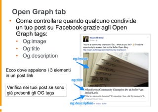Open Graph tab
• Come controllare quando qualcuno condivide
un tuo post su Facebook grazie agli Open
Graph tags:
• Og:image
• Og:title
• Og:description
Ecco dove appaiono i 3 elementi
in un post link
Verifica nei tuoi post se sono
già presenti gli OG tags
 