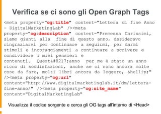 Verifica se ci sono gli Open Graph Tags
<meta property="og:title" content="Lettera di fine Anno
- DigitalMarketingLab" /><meta
property="og:description" content="Premessa Carissimi,
siamo giunti alla fine di questo anno, desideravo
ringraziarvi per continuare a seguirmi, per darmi
stimoli e incoraggiamenti a continuare a scrivere e
condividere i miei pensieri e
contenuti. Quest’anno per me è stato un anno
ricco di soddisfazioni, anche se ci sono ancora molte
cose da fare, molti libri ancora da leggere, &hellip;"
/><meta property="og:url"
content="http://www.digitalmarketinglab.it/dm/lettera-
fine-anno/" /><meta property="og:site_name"
content="DigitalMarketingLab"
Visualizza il codice sorgente e cerca gli OG tags all’interno di <Head>
 