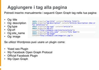 Aggiungere i tag alla pagina
Potresti inserire manualmente i seguenti Open Graph tag nella tua pagina:
• Og: title
• Og: description
• Og:type
• Og:url
• Og:site_name
• Og: image
Se utilizzi Wordpress puoi usare un plugin come:
• Yoast seo Plugin
• Wp Facebook Open Graph Protocol
• Official Facebook Plugin
• Wp Open Graph
 