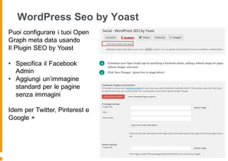 WordPress Seo by Yoast
Puoi configurare i tuoi Open
Graph meta data usando
Il Plugin SEO by Yoast
• Specifica il Facebook
Admin
• Aggiungi un’immagine
standard per le pagine
senza immagini
Idem per Twitter, Pinterest e
Google +
 