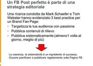 Un FB Post perfetto è parte di una
strategia editoriale
Una ricerca condotta da Mark Schaefer e Tom
Webster hanno evidenziato 3 best practice per
un Brand Fan Page:
• Targetizza la tua audience con passione
• Pubblica contenuti di rilievo
• Pubblica sistematicamente (almeno1 volta al
giorno, meglio di più)
La coerenza, la sistematicità è un ingrediente di successo,
Occorre pianificare e pubblicare regolarmente sulla Pagina FB
 