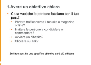 1.Avere un obiettivo chiaro
• Cosa vuoi che le persone facciano con il tuo
post?
• Portare traffico verso il tuo sito o magazine
online?
• Invitare le persone a condividere o
commentare?
• Avviare un dibattito?
• Cliccare sul link?
Se il tuo post ha uno specifico obiettivo sarà più efficace
 