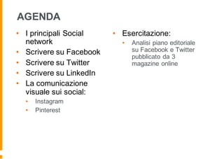 AGENDA
• I principali Social
network
• Scrivere su Facebook
• Scrivere su Twitter
• Scrivere su LinkedIn
• La comunicazione
visuale sui social:
• Instagram
• Pinterest
• Esercitazione:
• Analisi piano editoriale
su Facebook e Twitter
pubblicato da 3
magazine online
 