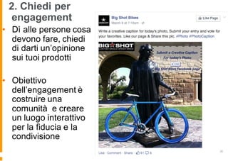 2. Chiedi per
engagement
• Dì alle persone cosa
devono fare, chiedi
di darti un’opinione
sui tuoi prodotti
• Obiettivo
dell’engagement è
costruire una
comunità e creare
un luogo interattivo
per la fiducia e la
condivisione
 