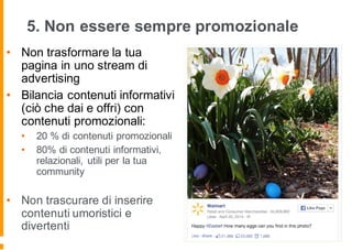 5. Non essere sempre promozionale
• Non trasformare la tua
pagina in uno stream di
advertising
• Bilancia contenuti informativi
(ciò che dai e offri) con
contenuti promozionali:
• 20 % di contenuti promozionali
• 80% di contenuti informativi,
relazionali, utili per la tua
community
• Non trascurare di inserire
contenuti umoristici e
divertenti
 