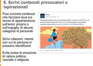 6. Scrivi contenuti provocatori o
ispirazionali
Puoi scrivere contenuti
che facciano leva sul
senso di appartenenza,
sull’amor proprio o
sull’orgoglio di alcune
categorie di personali
Scrivi citazioni, meme
con cui le persone si
possano identificare
Evita prese di posizione
di natura politica,
razziale o religiosa
 