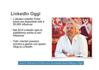 LinkedIn Oggi
• L’attuale LinkedIn Pulse
prima era disponibile solo a
25.000 influencer
• Nel 2014 LinkedIn apre la
piattaforma anche ai non
Influencer
• Tutti i membri possono
scrivere e gestire uno spazio
/blog su LinkedIn
I post di Branson su Pulse sono più popolaridelsui Blog su Virgin
 