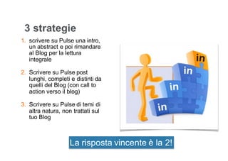 3 strategie
1. scrivere su Pulse una intro,
un abstract e poi rimandare
al Blog per la lettura
integrale
2. Scrivere su Pulse post
lunghi, completi e distinti da
quelli del Blog (con call to
action verso il blog)
3. Scrivere su Pulse di temi di
altra natura, non trattati sul
tuo Blog
La risposta vincente è la 2!
 