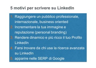 Leonardo Bellini - @dmlab www.propulse.academy
5 motivi per scrivere su LinkedIn
1. Raggiungere un pubblico professionale,
internazionale, business oriented
2. Incrementare la tua immagine e
reputazione (personal branding)
3. Rendere dinamico e più ricco il tuo Profilo
LinkedIn
4. Farsi trovare da chi usa la ricerca avanzata
su LinkedIn
5. apparire nelle SERP di Google
 