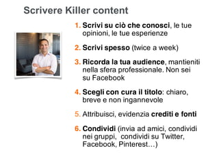 Leonardo Bellini - @dmlab www.propulse.academy
Scrivere Killer content
1. Scrivi su ciò che conosci, le tue
opinioni, le tue esperienze
2. Scrivi spesso (twice a week)
3. Ricorda la tua audience, mantieniti
nella sfera professionale. Non sei
su Facebook
4. Scegli con cura il titolo: chiaro,
breve e non ingannevole
5. Attribuisci, evidenzia crediti e fonti
6. Condividi (invia ad amici, condividi
nei gruppi, condividi su Twitter,
Facebook, Pinterest…)
Daniel Roth,
Executive Editor @Linkedin
 