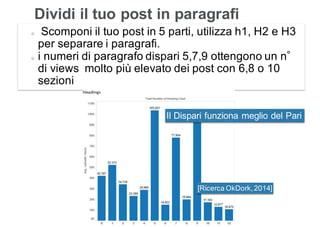 Leonardo Bellini - @dmlab www.propulse.academy
Dividi il tuo post in paragrafi
Scomponi il tuo post in 5 parti, utilizza h1, H2 e H3
per separare i paragrafi.
i numeri di paragrafo dispari 5,7,9 ottengono un n
di views molto più elevato dei post con 6,8 o 10
sezioni
[Ricerca OkDork,2014]
Il Dispari funziona meglio del Pari
 