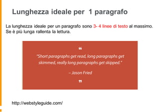Lunghezza ideale per 1 paragrafo
http://webstyleguide.com/
La lunghezza ideale per un paragrafo sono 3- 4 linee di testo al massimo.
Se è più lunga rallenta la lettura.
 