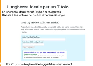 Lunghezza ideale per un Titolo
La lunghezza ideale per un Titolo è di 55 caratteri
Diventa il link testuale nei risultati di ricerca di Google
https://moz.com/blog/new-title-tag-guidelines-preview-tool
 