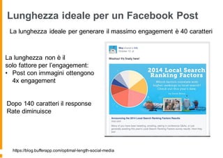 Lunghezza ideale per un Facebook Post
La lunghezza ideale per generare il massimo engagement è 40 caratteri
https://blog.bufferapp.com/optimal-length-social-media
La lunghezza non è il
solo fattore per l’engagement:
• Post con immagini ottengono
4x engagement
Dopo 140 caratteri il response
Rate diminuisce
 