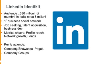 LinkedIn Identikit
• Audience : 330 milioni di
membri, in Italia circa 8 milioni
• 1 business social network
• Job seeking, talent acquisition,
business dev.
• Metrica chiave: Profile reach,
Network growth, Leads
• Per le aziende:
- Company/Showcase Pages
- Company Groups
 