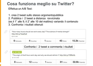 Cosa funziona meglio su Twitter?
Effettua un A/B Test:
1. crea 2 tweet sullo stesso argomentopubblica
2. Pubblica i 2 tweet a distanza ravvicinata
(es.il 1 alle 9, il 2 alle 10 del mattino) variando il contenuto
3. Confronta i risultati ottenuti
Confronta i 2 tweet e commenta i risultati
 
