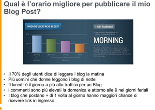 Qual è l’orario migliore per pubblicare il mio
Blog Post?
• Il 70% degli utenti dice di leggere i blog la matina
• Più uomini che donne leggono i blog di notte
• Il lunedì è il giorno a più alto traffico per un Blog
• i commenti sono più elevati la domenica e attorno alle 9 nei giorni feriali
• I blog che postano + di 1 volta al giorno hanno maggiori chance di
ricevere link in ingresso
 
