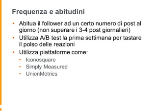Frequenza e abitudini
• Abitua il follower ad un certo numero di post al
giorno (non superare i 3-4 post giornalieri)
• Utilizza A/B test la prima settimana per tastare
il polso delle reazioni
• Utilizza piattaforme come:
• Iconosquare
• Simply Measured
• UnionMetrics
 