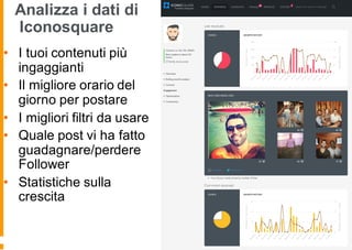 Analizza i dati di
Iconosquare
• I tuoi contenuti più
ingaggianti
• Il migliore orario del
giorno per postare
• I migliori filtri da usare
• Quale post vi ha fatto
guadagnare/perdere
Follower
• Statistiche sulla
crescita
 