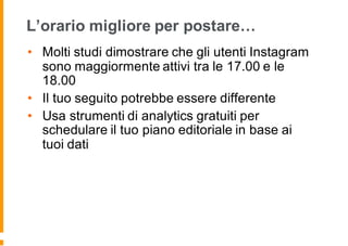 L’orario migliore per postare…
• Molti studi dimostrare che gli utenti Instagram
sono maggiormente attivi tra le 17.00 e le
18.00
• Il tuo seguito potrebbe essere differente
• Usa strumenti di analytics gratuiti per
schedulare il tuo piano editoriale in base ai
tuoi dati
 